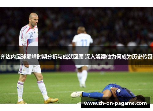 齐达内足球巅峰时期分析与成就回顾 深入解读他为何成为历史传奇 齐达内足球巅峰时期分析与成就回顾 深入解读他为何成为历史传奇