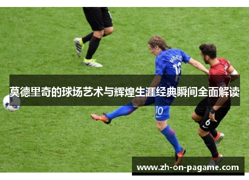 莫德里奇的球场艺术与辉煌生涯经典瞬间全面解读