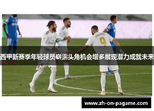西甲新赛季年轻球员崭露头角机会增多展现潜力成就未来