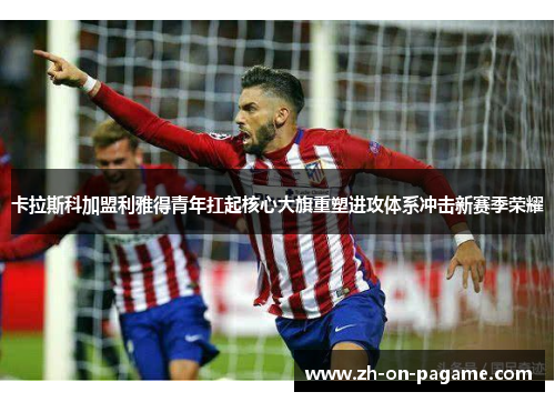 卡拉斯科加盟利雅得青年扛起核心大旗重塑进攻体系冲击新赛季荣耀