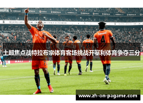 土超焦点战特拉布宗体育客场挑战开塞利体育争夺三分 土超焦点战特拉布宗体育客场挑战开塞利体育争夺三分