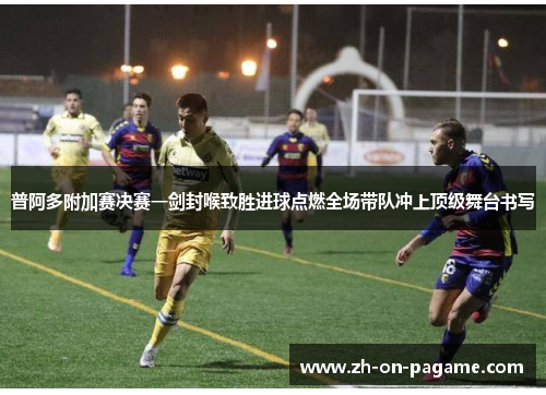 普阿多附加赛决赛一剑封喉致胜进球点燃全场带队冲上顶级舞台书写
