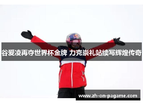 谷爱凌再夺世界杯金牌 力克崇礼站续写辉煌传奇